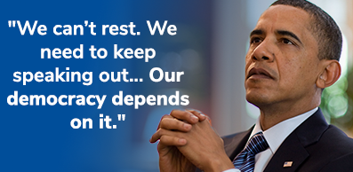 President Obama: "We can't rest.... We need to keep speaking out... Our democracy depends on it." CHIP IN NOW >>