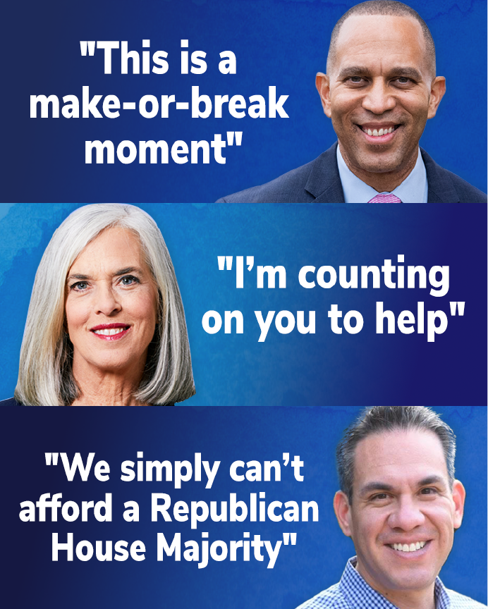 Hakeem Jeffries: "This is a make-or-break moment" // Katherine Clark: "I'm counting on you to help" // Pete Aguilar: "We simply can't afford a Republican House Majority" CHIP IN NOW >>