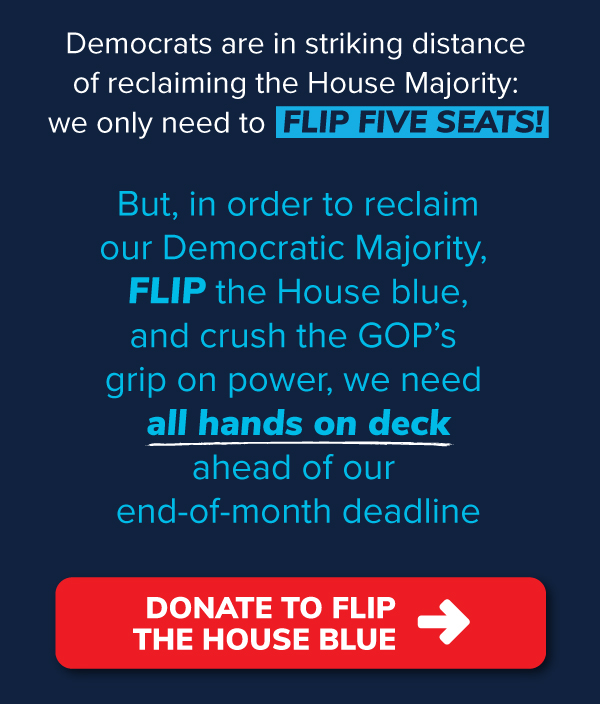 Democrats are in striking distance of reclaiming the House Majority: we only need to flip five seats! But, in order to reclaim our Democratic Majority, flip the House blue, and crush the GOP's grip on power, we need all hands on deck ahead of our end-of-month deadline. Donate to flip the House blue >>