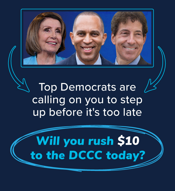 Top Democrats are calling on you to step up before it's too late. Will you rush $10 to the DCCC today?