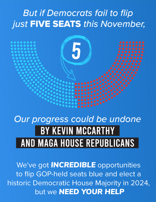 But if Democrats fail to flip just FIVE SEATS this November, OUR PROGRESS COULD BE UNDONE BY KEVIN MCCARTHY AND MAGA HOUSE REPUBLICANS.   We've got INCREDIBLE opportunities to flip GOP-held seats blue and elect a historic Democratic House Majority in 2024, but we need YOUR HELP.