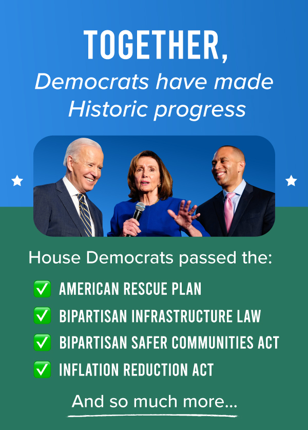 Together, Democrats have made Historic progress.  House Democrats passed the:  AMERICAN RESCUE PLAN BIPARTISAN INFRASTRUCTURE LAW BIPARTISAN SAFER COMMUNITIES ACT INFLATION REDUCTION ACT  And so much more…