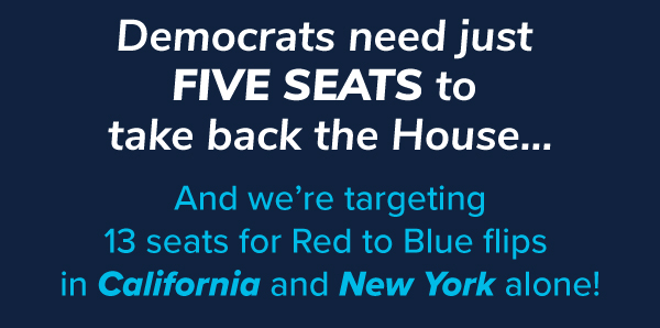 Democrats need just five seats to take back the House...And we're targeting 13 seats for Red to Blue flips in California and New York alone!