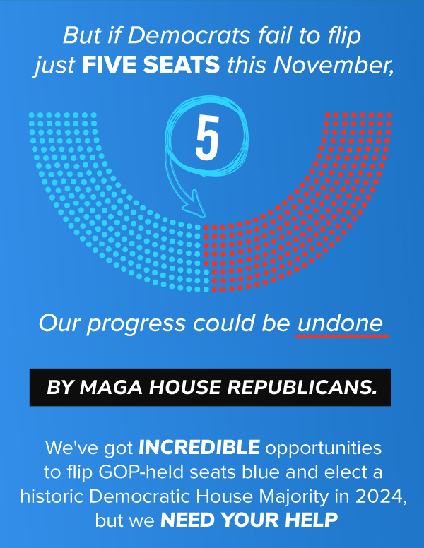 But if Democrats fail to flip just FIVE SEATS this November, OUR PROGRESS COULD BE UNDONE BY MAGA HOUSE REPUBLICANS.   We've got INCREDIBLE opportunities to flip GOP-held seats blue and elect a historic Democratic House Majority in 2024, but we need YOUR HELP.