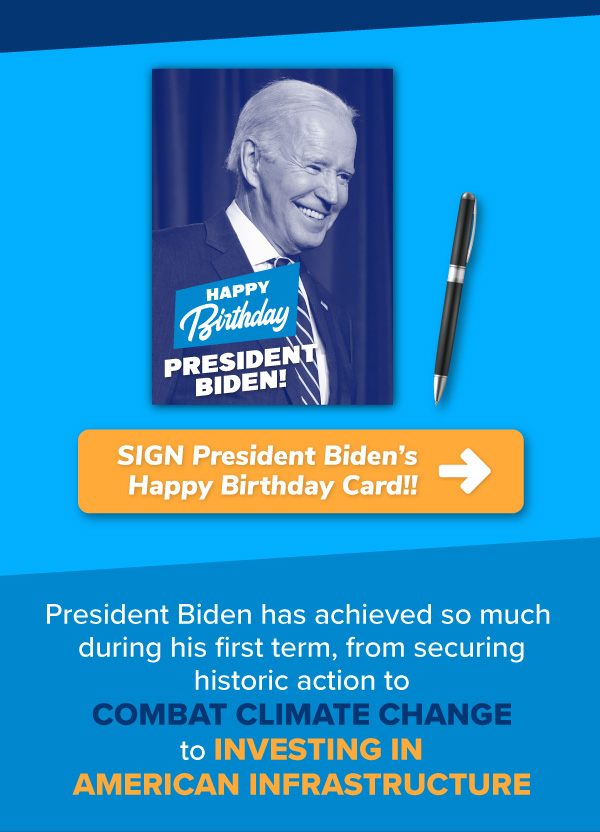 [SIGN President Biden’s Happy Birthday Card!!]   President Biden has achieved so much during his first term, from securing historic action to combat climate change to investing in American infrastructure.