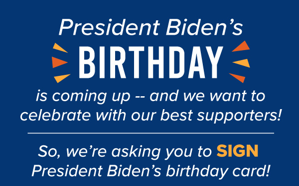 President Biden’s birthday is coming up -- and we want to celebrate with our best supporters!    So, we’re asking you to sign President Biden’s birthday card!