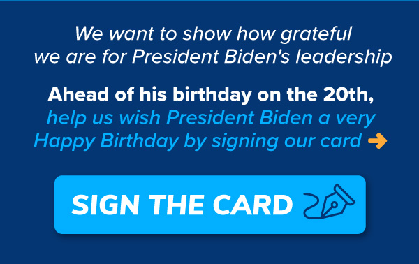 We want to show how grateful we are for President Biden's leadership.  Ahead of his birthday on the 20th, help us wish President Biden a very Happy Birthday by signing our card >>