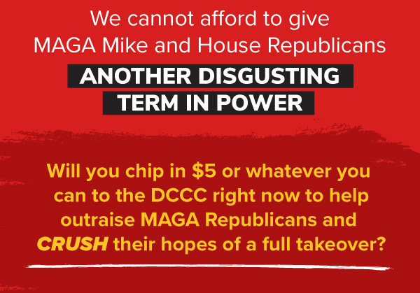 We cannot afford to give MAGA Mike and House Republicans another disgusting term in power.   Will you chip in $5 or whatever you can to the DCCC right now to help outraise MAGA Republicans and CRUSH their hopes of a full takeover?