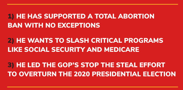 1) He has supported a TOTAL abortion ban with NO exceptions.  2) He wants to SLASH critical programs like Social Security and Medicare.  3) He LED the GOP’s Stop the Steal effort to OVERTURN the 2020 presidential election.