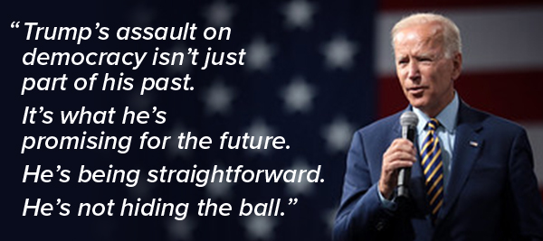 [President Biden: “Trump’s assault on democracy isn’t just part of his past.  It’s what he’s promising for the future.  He’s being straightforward.  He’s not hiding the ball.”]