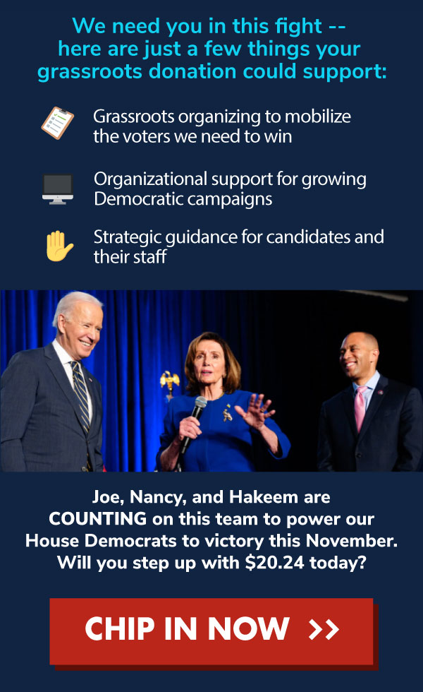 We need you in this fight -- here are just a few things your grassroots donation could support:  📋Grassroots organizing to mobilize the voters we need to win;  🖥️Organizational support for growing Democratic campaigns;  ✋Strategic guidance for candidates and their staff. Joe, Nancy, and Hakeem are COUNTING on this team to power our House Democrats to victory this November. Will you step up with $20.24 today? CHIP IN NOW >>