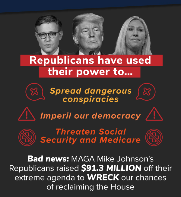 Republicans have used their power to…  — Spread dangerous conspiracies,  — Threaten Social Security and Medicare,  — Imperil our democracy.  Bad news: MAGA Mike Johnson's Republicans raised $91.3 MILLION off their extreme agenda to WRECK our chances of reclaiming the House.