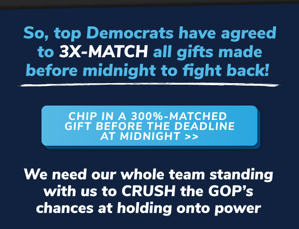 So, top Democrats have agreed to 3X-MATCH all gifts made before midnight to fight back!   CHIP IN A 300%-MATCHED GIFT BEFORE THE DEADLINE AT MIDNIGHT >> We need our whole team standing with us to CRUSH the GOP's chances at holding onto power.