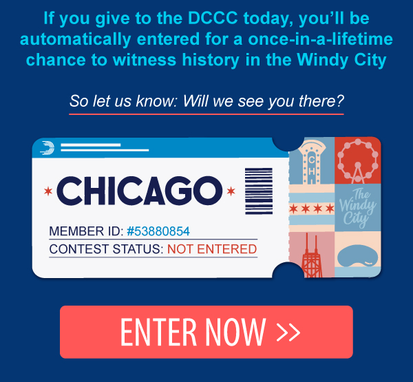 If you give to the DCCC today, you’ll be automatically entered for a once-in-a-lifetime chance to witness history in the Windy City.  So let us know: Will we see you there? ENTER NOW >>