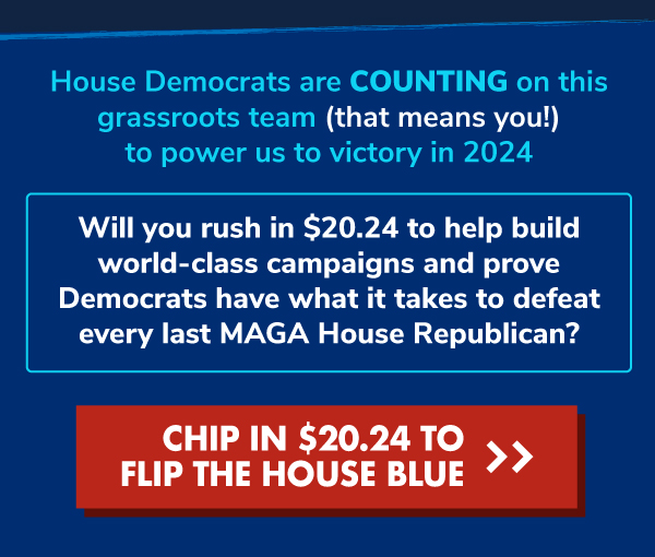House Democrats are COUNTING on this grassroots team (that means you!) to power us to victory in 2024.  Will you rush in $20.24 to help build world-class campaigns and prove Democrats have what it takes to defeat every last MAGA House Republican? CHIP IN $20.24 TO FLIP THE HOUSE BLUE >>