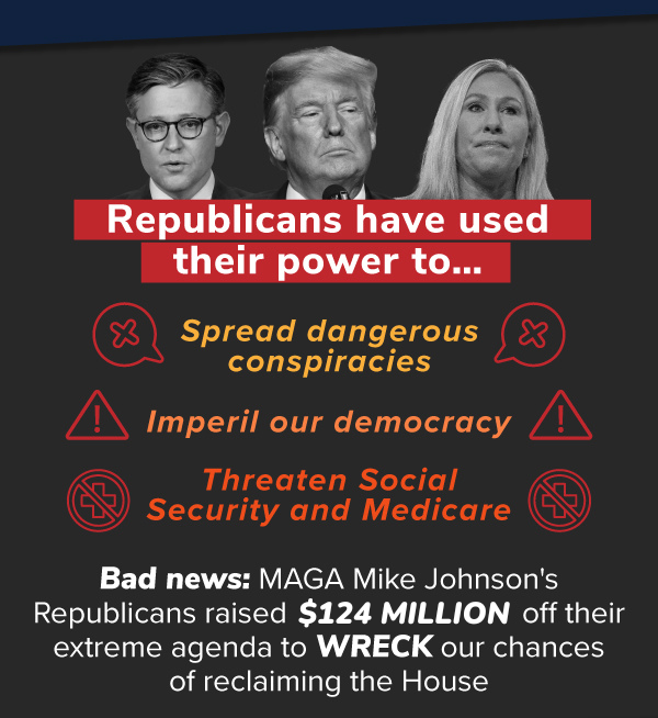 Republicans have used their power to…  — Spread dangerous conspiracies,  — Threaten Social Security and Medicare,  — Imperil our democracy.  Bad news: MAGA Mike Johnson's Republicans raised $91.3 MILLION off their extreme agenda to WRECK our chances of reclaiming the House.