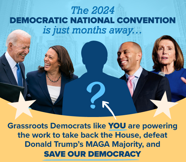 The 2024 Democratic National Convention is just months away…  Grassroots Democrats like you are powering the work to take back the House, defeat Donald Trump's MAGA Majority, and save our democracy.