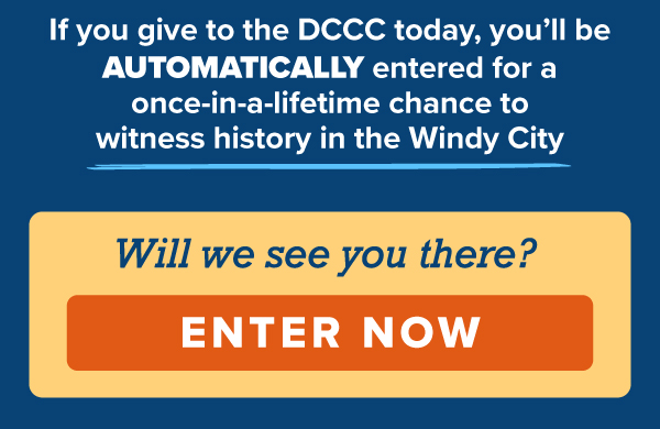 If you give to the DCCC today, you'll be automatically entered for a once-in-a-lifetime chance to witness history in the Windy City.   Will we see you there?   [ENTER NOW] 
