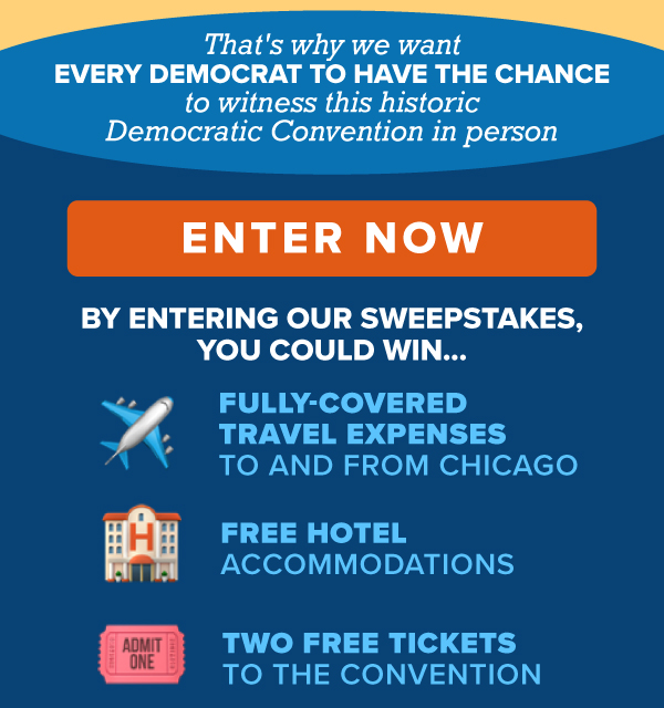 That's why we want EVERY Democrat to have the chance to witness this historic Democratic Convention in person.  [ENTER NOW]  By entering our sweepstakes, you could win:   Two free tickets to the Convention   Fully-covered travel expenses to and from Chicago   Free hotel accommodations