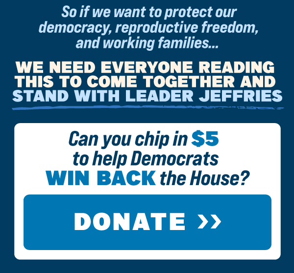 So if we want to protect our democracy, reproductive freedom, and working families…    We NEED everyone reading this to come together and stand with Leader Jeffries.  Can you chip in $5 to help Democrats WIN BACK the House?  DONATE NOW >> 