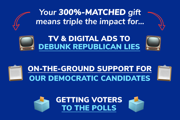 Your 300%-MATCHED gift means triple the impact for...TV & digital ads to debunk republican lies, on the ground support for our democratic candidates, getting voters to the polls