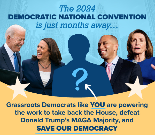 The 2024 Democratic National Convention is just months away…  Grassroots Democrats like you are powering the work to take back the House, defeat Donald Trump’s MAGA Majority, and save our democracy.