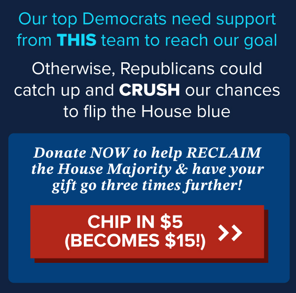 Our top Democrats need support from THIS team to reach our goal.  Otherwise, Republicans could catch up and CRUSH our chances to flip the House blue.  Donate NOW to help RECLAIM the House Majority & have your gift go three times further!  | CHIP IN $5 (Becomes $15!) >>