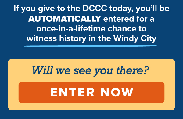 If you give to the DCCC today, you’ll be automatically entered for a once-in-a-lifetime chance to witness history in the Windy City.   Will we see you there?   [ENTER NOW] 