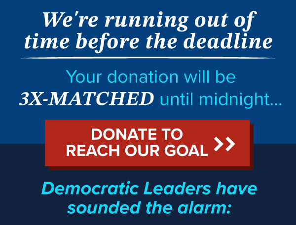 We're running out of time before the deadline.  Your donation will be 3X-MATCHED until midnight…  | DONATE TO REACH OUR GOAL >> | Democratic Leaders have sounded the alarm: