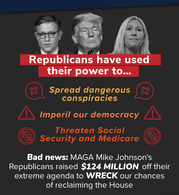 Republicans have used their power to…  — Spread dangerous conspiracies,  — Threaten Social Security and Medicare,  — Imperil our democracy.  Bad news: MAGA Mike Johnson's Republicans raised $124 MILLION off their extreme agenda to WRECK our chances of reclaiming the House.