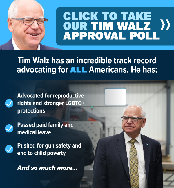 [CLICK TO TAKE OUR TIM WALZ APPROVAL POLL]  Tim Walz has an incredible track record advocating for ALL Americans. He has:   Advocated for reproductive rights and stronger LGTBTQ+ protections  Passed paid family and medical leave   Pushed for gun safety and end to child poverty   And so much more..