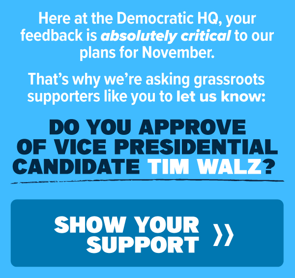 Here at Democratic HQ, your feedback is absolutely critical to our plans for November.   That’s why we’re asking grassroots supporters like you to let us know:   DO YOU APPROVE OF VICE PRESIDENTIAL CANDIDATE TIM WALZ?