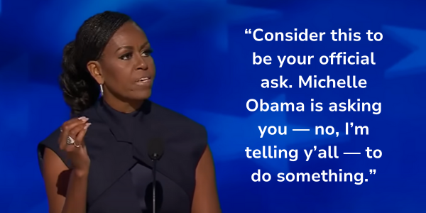 [Michelle Obama: “Consider this to be your official ask. Michelle Obama is asking you — no, I’m telling y’all — to do something.”]