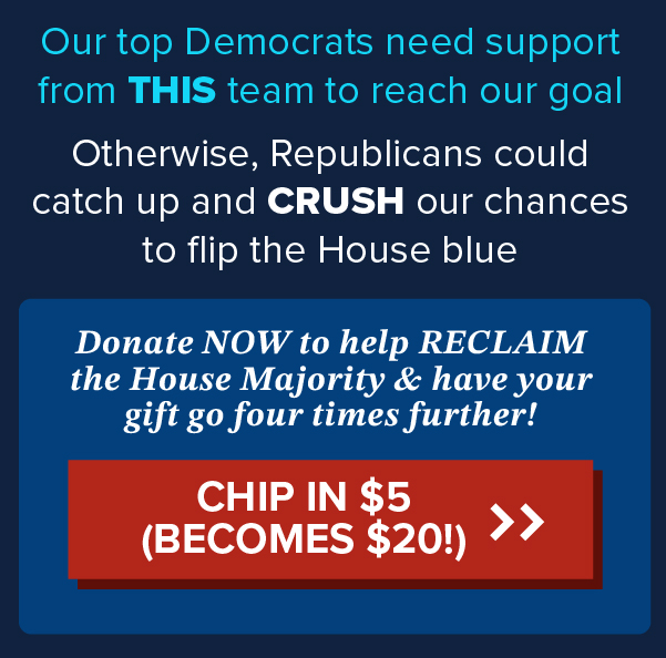 Our top Democrats need support from THIS team to reach our goal.  Otherwise, Republicans could catch up and CRUSH our chances to flip the House blue.  Donate NOW to help RECLAIM the House Majority & have your gift go four times further!  | CHIP IN $5 (Becomes $20!) >>