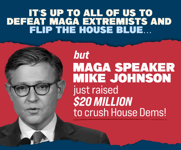 It's up to all of us to defeat MAGA extremists and FLIP the House blue… But MAGA Speaker Mike Johnson just raised $20 MILLION to crush House Dems!