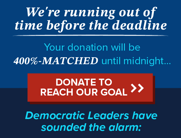 We're running out of time before the deadline. Your donation will be 400%-MATCHED until midnight...Donate to reach our goal>> Democratic Leaders have sounded the alarm: