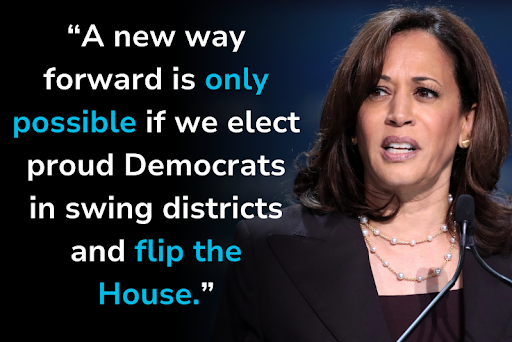 Vice President Kamala Harris: ["A new way forward is only possible if we elect proud Democrats in swing districts and flip the House."]