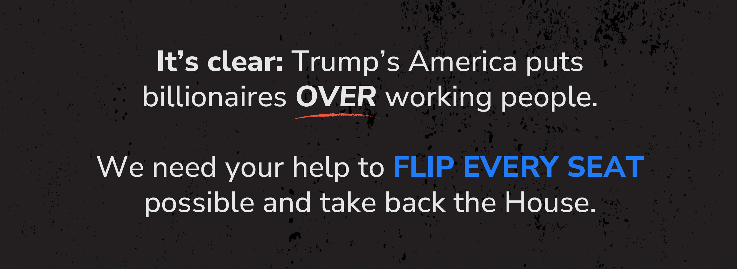 It’s clear: Trump’s America puts billionaires OVER working people.  We need your help to FLIP EVERY SEAT possible and take back the House.