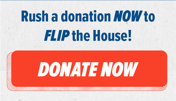 Rush a donation NOW to FLIP the House! Donate Now