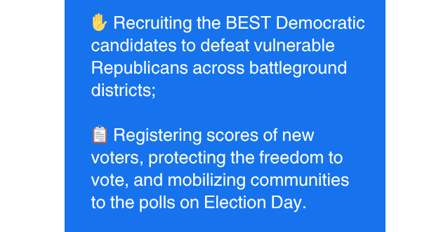 Recruiting the BEST Democratic candidates to defeat vulnerable Republicans across battleground districts | Registering scores of new voters, protecting the freedom to vote, and mobilizing communities to the polls on Election Day.